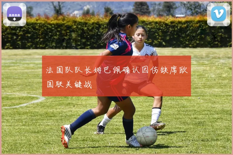 法国队队长姆巴佩确认因伤缺席欧国联关键战