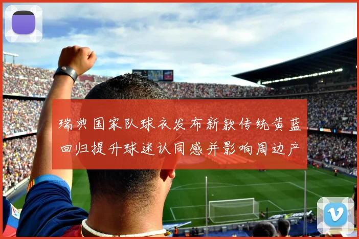 瑞典国家队球衣发布新款传统黄蓝回归提升球迷认同感并影响周边产品销量