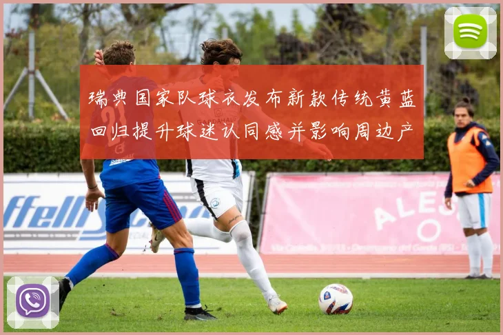 瑞典国家队球衣发布新款传统黄蓝回归提升球迷认同感并影响周边产品销量