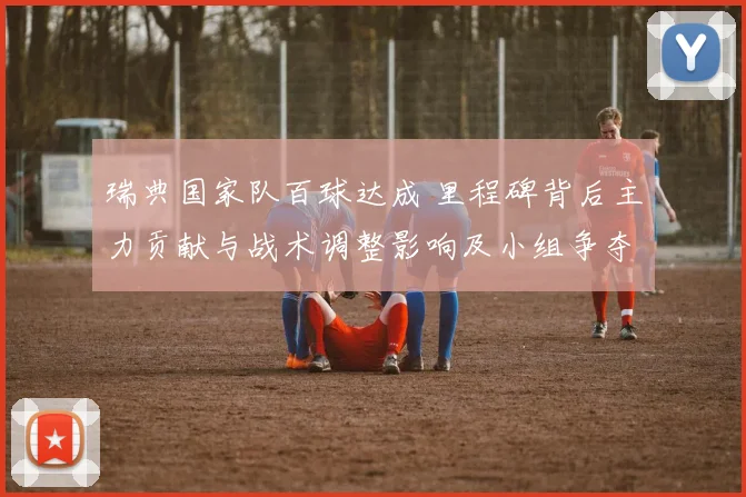 瑞典国家队百球达成 里程碑背后主力贡献与战术调整影响及小组争夺看点