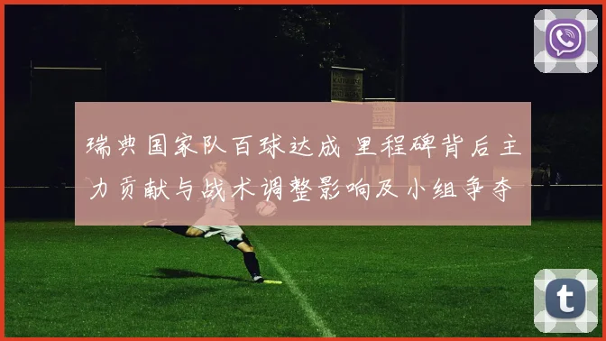 瑞典国家队百球达成 里程碑背后主力贡献与战术调整影响及小组争夺看点