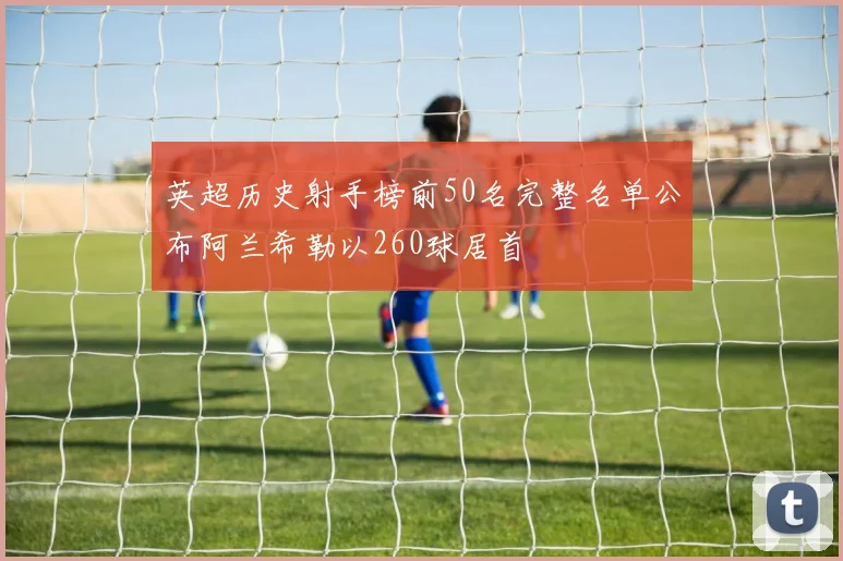 英超历史射手榜前50名完整名单公布阿兰希勒以260球居首